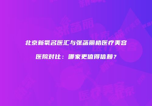 北京新氧名医汇与张菡丽格医疗美容医院对比：哪家更值得信赖？