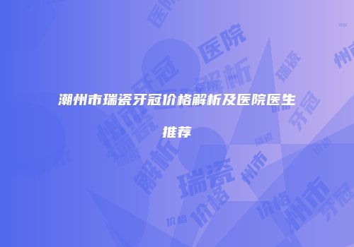 潮州市瑞瓷牙冠价格解析及医院医生推荐