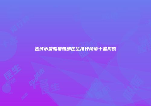 宣城市吸脂瘦腰部医生排行榜前十名揭晓