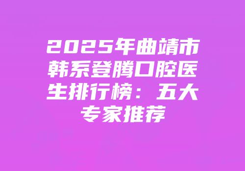 2025年曲靖市韩系登腾口腔医生排行榜：五大专家推荐
