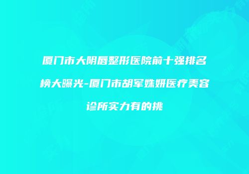 厦门市大阴唇整形医院前十强排名榜大曝光-厦门市胡军姝妍医疗美容诊所实力有的挑
