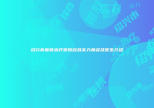 绍兴市嫩肤治疗医院综合实力排名及医生介绍