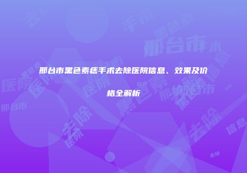 邢台市黑色素痣手术去除医院信息、效果及价格全解析
