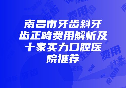 南昌市牙齿斜牙齿正畸费用解析及十家实力口腔医院推荐