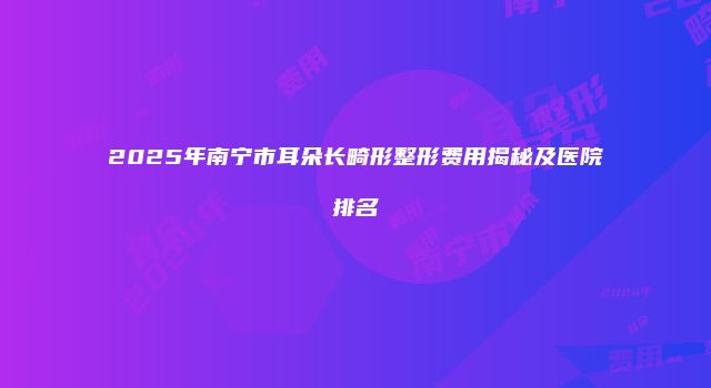 2025年南宁市耳朵长畸形整形费用揭秘及医院排名