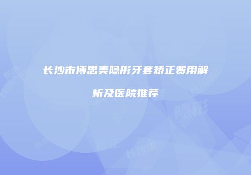 长沙市博思美隐形牙套矫正费用解析及医院推荐