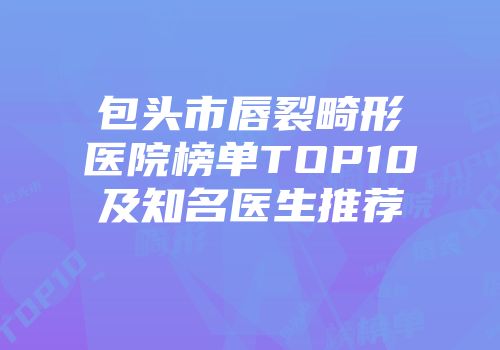 包头市唇裂畸形医院榜单TOP10及知名医生推荐