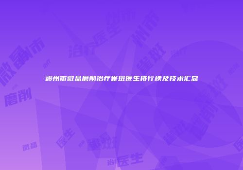 赣州市微晶磨削治疗雀斑医生排行榜及技术汇总