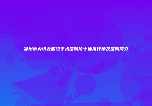 郑州市内切去眼袋手术医院前十佳排行榜及医院简介