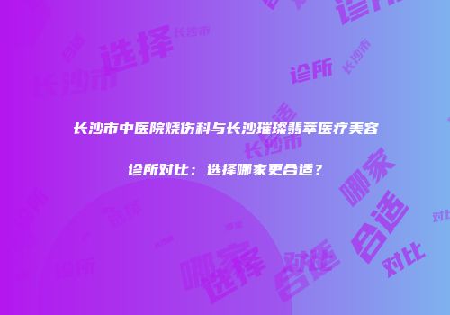 长沙市中医院烧伤科与长沙璀璨翡萃医疗美容诊所对比：选择哪家更合适？