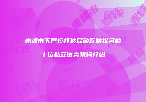 赤峰市下巴短打玻尿酸医院排名前十位私立医美机构介绍