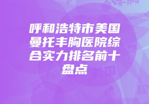 呼和浩特市美国曼托丰胸医院综合实力排名前十盘点