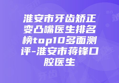 淮安市牙齿矫正变凸嘴医生排名榜top10多面测评-淮安市蒋锋口腔医生