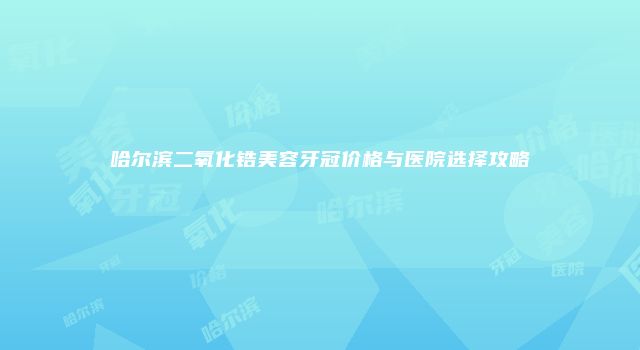 哈尔滨二氧化锆美容牙冠价格与医院选择攻略