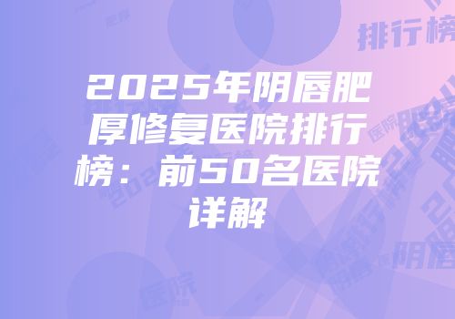 2025年阴唇肥厚修复医院排行榜：前50名医院详解