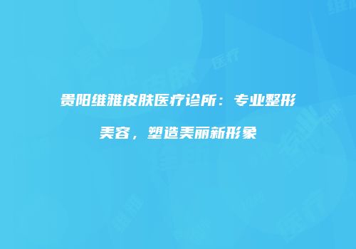 贵阳维雅皮肤医疗诊所：专业整形美容，塑造美丽新形象