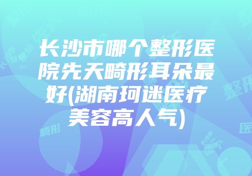 长沙市哪个整形医院先天畸形耳朵最好(湖南珂迷医疗美容高人气)