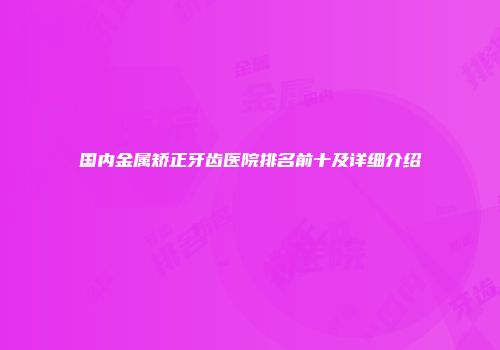 国内金属矫正牙齿医院排名前十及详细介绍