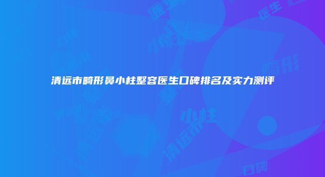 清远市畸形鼻小柱整容医生口碑排名及实力测评