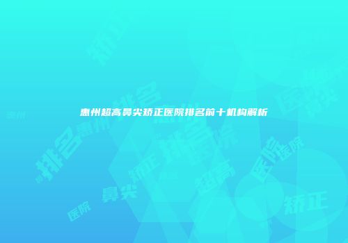 惠州超高鼻尖矫正医院排名前十机构解析
