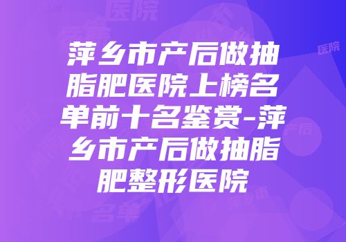 萍乡市产后做抽脂肥医院上榜名单前十名鉴赏-萍乡市产后做抽脂肥整形医院