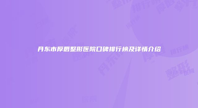 丹东市厚唇整形医院口碑排行榜及详情介绍