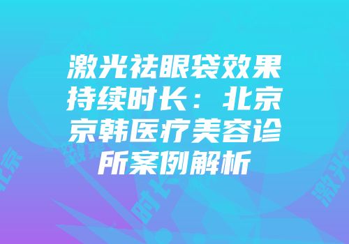 激光祛眼袋效果持续时长：北京京韩医疗美容诊所案例解析