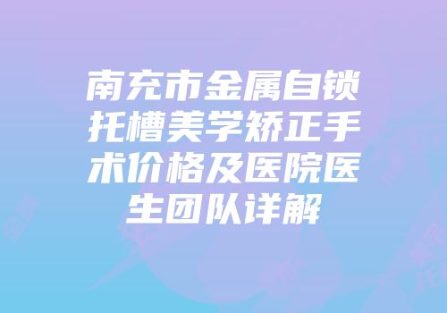 南充市金属自锁托槽美学矫正手术价格及医院医生团队详解
