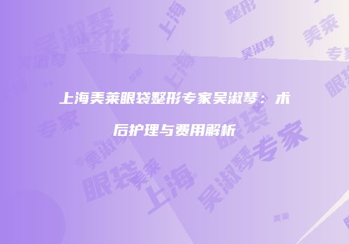 上海美莱眼袋整形专家吴淑琴：术后护理与费用解析