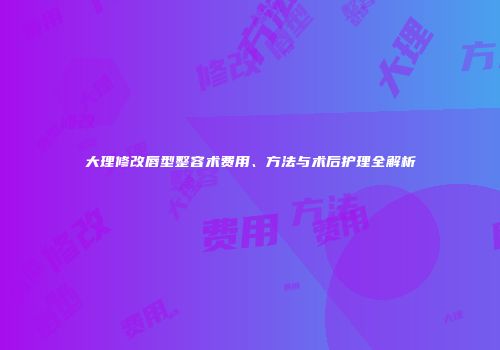 大理修改唇型整容术费用、方法与术后护理全解析