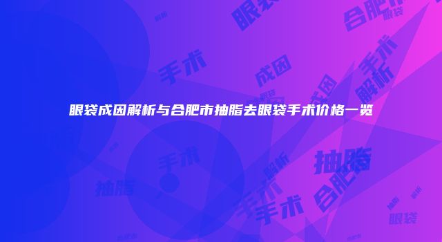 眼袋成因解析与合肥市抽脂去眼袋手术价格一览