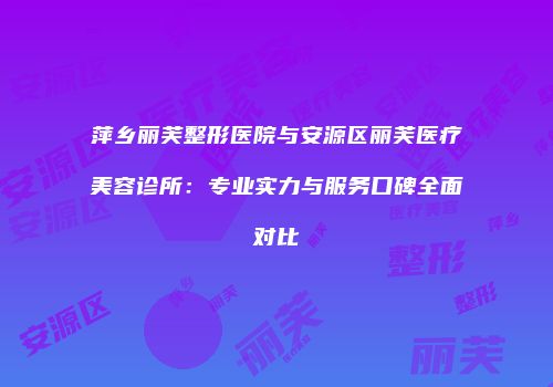 萍乡丽芙整形医院与安源区丽芙医疗美容诊所：专业实力与服务口碑全面对比