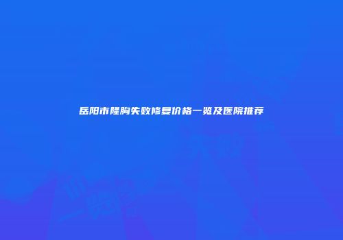岳阳市隆胸失败修复价格一览及医院推荐