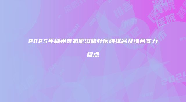 2025年柳州市减肥溶脂针医院排名及综合实力盘点