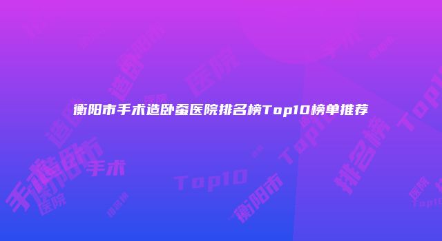 衡阳市手术造卧蚕医院排名榜Top10榜单推荐