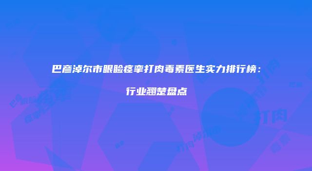 巴彦淖尔市眼睑痉挛打肉毒素医生实力排行榜：行业翘楚盘点