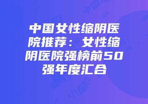 中国女性缩阴医院推荐：女性缩阴医院强榜前50强年度汇合