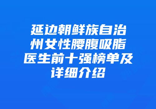 延边朝鲜族自治州女性腰腹吸脂医生前十强榜单及详细介绍
