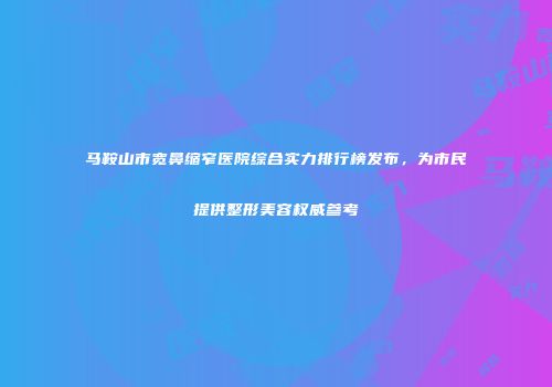 马鞍山市宽鼻缩窄医院综合实力排行榜发布，为市民提供整形美容权威参考