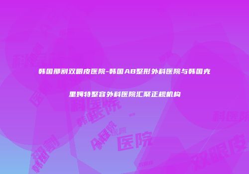 韩国那割双眼皮医院-韩国AB整形外科医院与韩国克里姆特整容外科医院汇聚正规机构