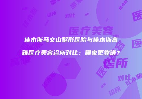 佳木斯马文山整形医院与佳木斯高雅医疗美容诊所对比：哪家更靠谱？