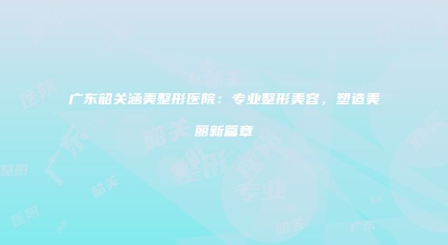 广东韶关涵美整形医院：专业整形美容，塑造美丽新篇章