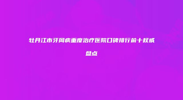 牡丹江市牙周病重度治疗医院口碑排行前十权威盘点