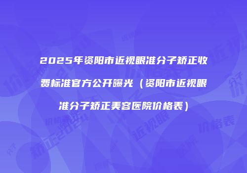 2025年资阳市近视眼准分子矫正收费标准官方公开曝光（资阳市近视眼准分子矫正美容医院价格表）