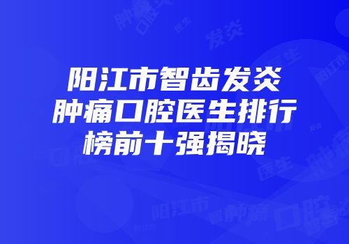 阳江市智齿发炎肿痛口腔医生排行榜前十强揭晓