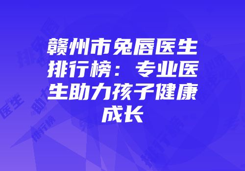 赣州市兔唇医生排行榜：专业医生助力孩子健康成长