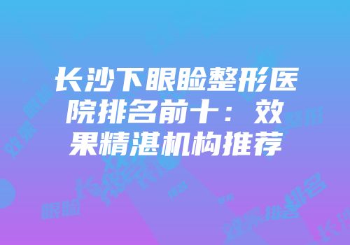 长沙下眼睑整形医院排名前十：效果精湛机构推荐