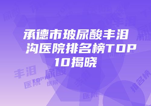 承德市玻尿酸丰泪沟医院排名榜TOP10揭晓