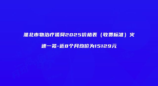 淮北市物治疗狐臭2025价格表（收费标准）火速一览-近8个月均价为15129元