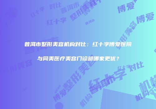 普洱市整形美容机构对比：红十字博爱医院与同美医疗美容门诊部哪家更优？